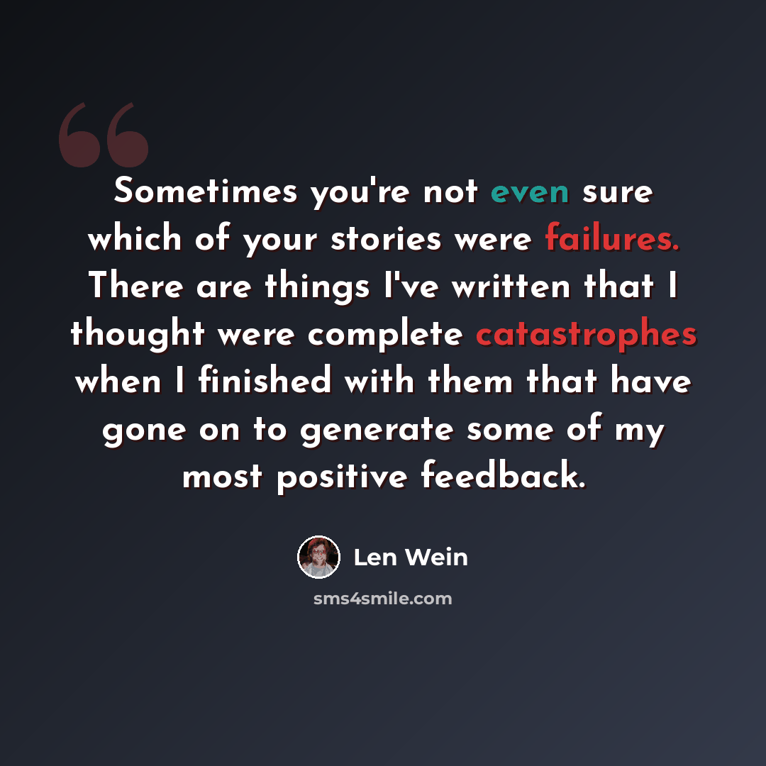 “Sometimes you're not even sure which of your stories were failures. There are things I've written that I thought were complete catastrophes when I finished with them that have gone on to generate some of my most positive feedback.” quote by Len Wein