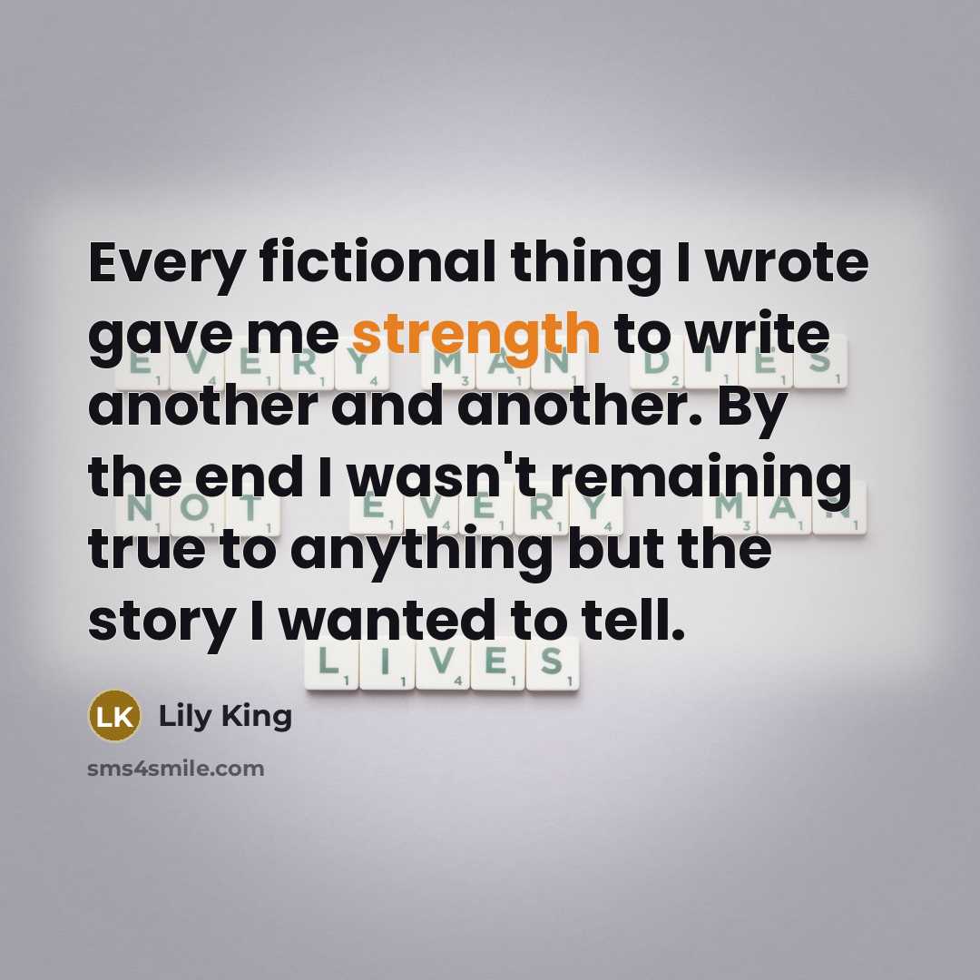 “Every fictional thing I wrote gave me strength to write another and another. By the end I wasn't remaining true to anything but the story I wanted to tell.” quote by Lily King