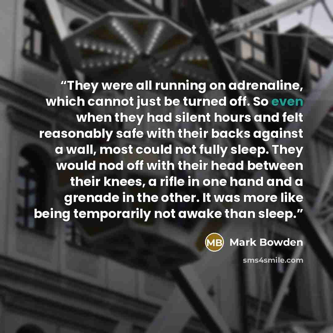 “They were all running on adrenaline, which cannot just be turned off. So even when they had silent hours and felt reasonably safe with their backs against a wall, most could not fully sleep. They would nod off with their head between their knees, a rifle in one hand and a grenade in the other. It…” quote by Mark Bowden