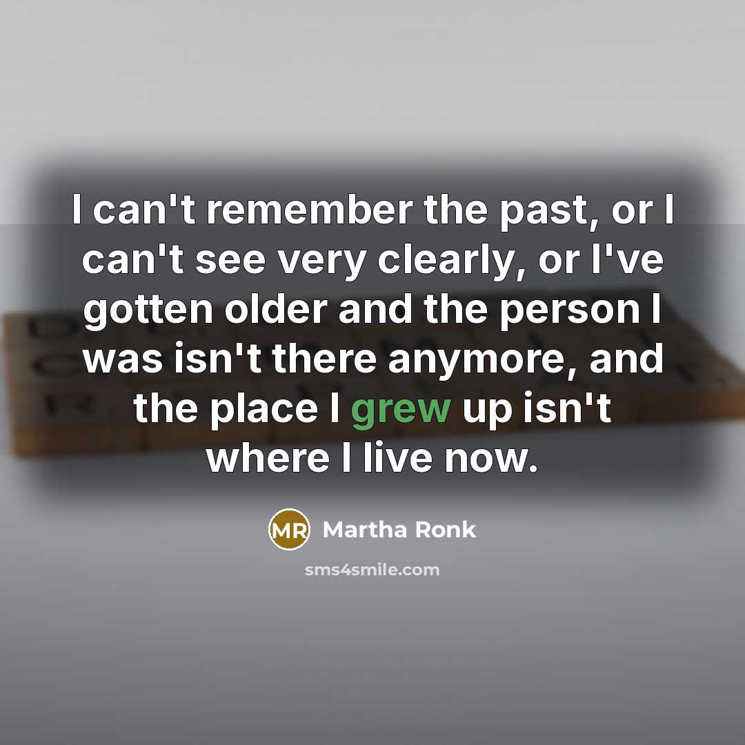 “I can't remember the past, or I can't see very clearly, or I've gotten older and the person I was isn't there anymore, and the place I grew up isn't where I live now.” quote by Martha Ronk