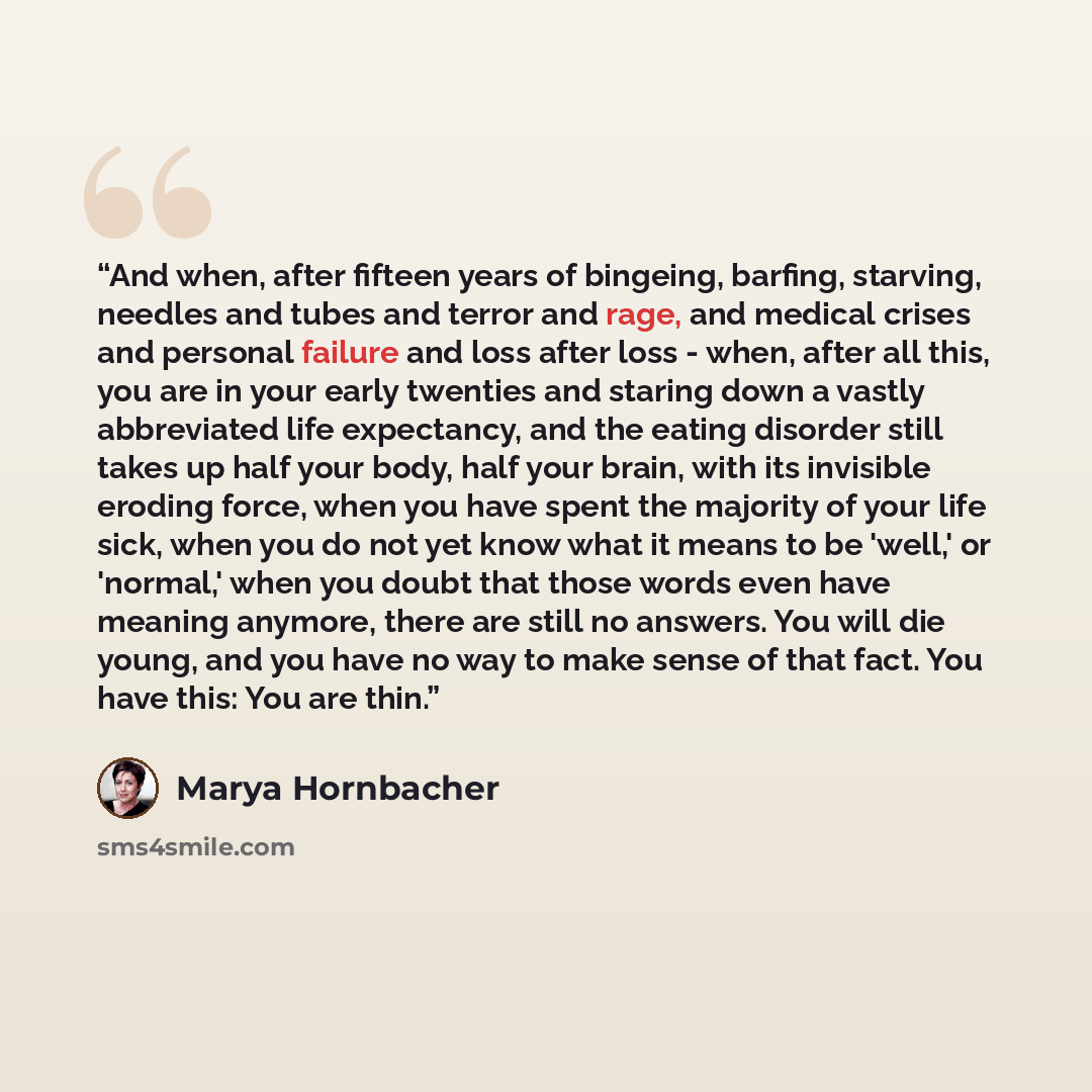 “And when, after fifteen years of bingeing, barfing, starving, needles and tubes and terror and rage, and medical crises and personal failure and loss after loss - when, after all this, you are in your early twenties and staring down a vastly abbreviated life expectancy, and the eating disorder…” quote by Marya Hornbacher