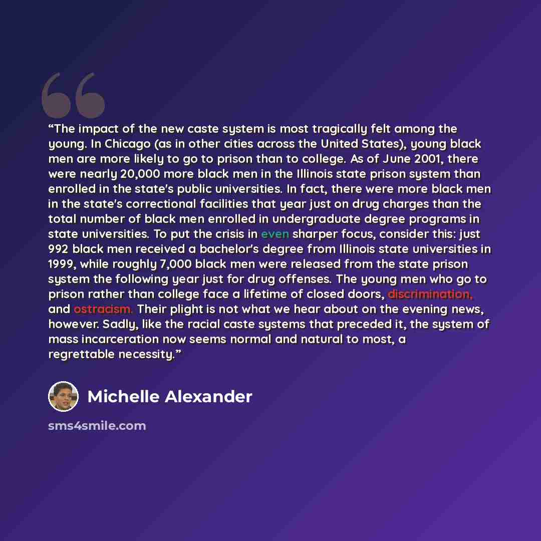 “The impact of the new caste system is most tragically felt among the young. In Chicago (as in other cities across the United States), young black men are more likely to go to prison than to college. As of June 2001, there were nearly 20,000 more black men in the Illinois state prison system than…” quote by Michelle Alexander