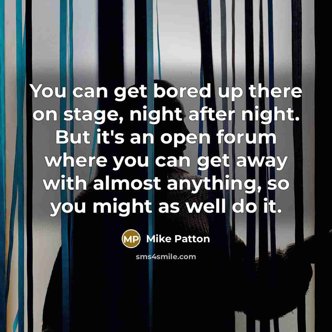 “You can get bored up there on stage, night after night. But it's an open forum where you can get away with almost anything, so you might as well do it.” quote by Mike Patton