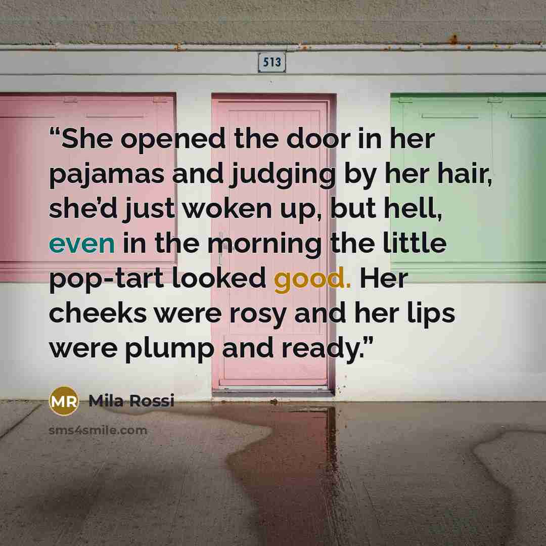 “She opened the door in her pajamas and judging by her hair, she’d just woken up, but hell, even in the morning the little pop-tart looked good. Her cheeks were rosy and her lips were plump and ready.” quote by Mila Rossi