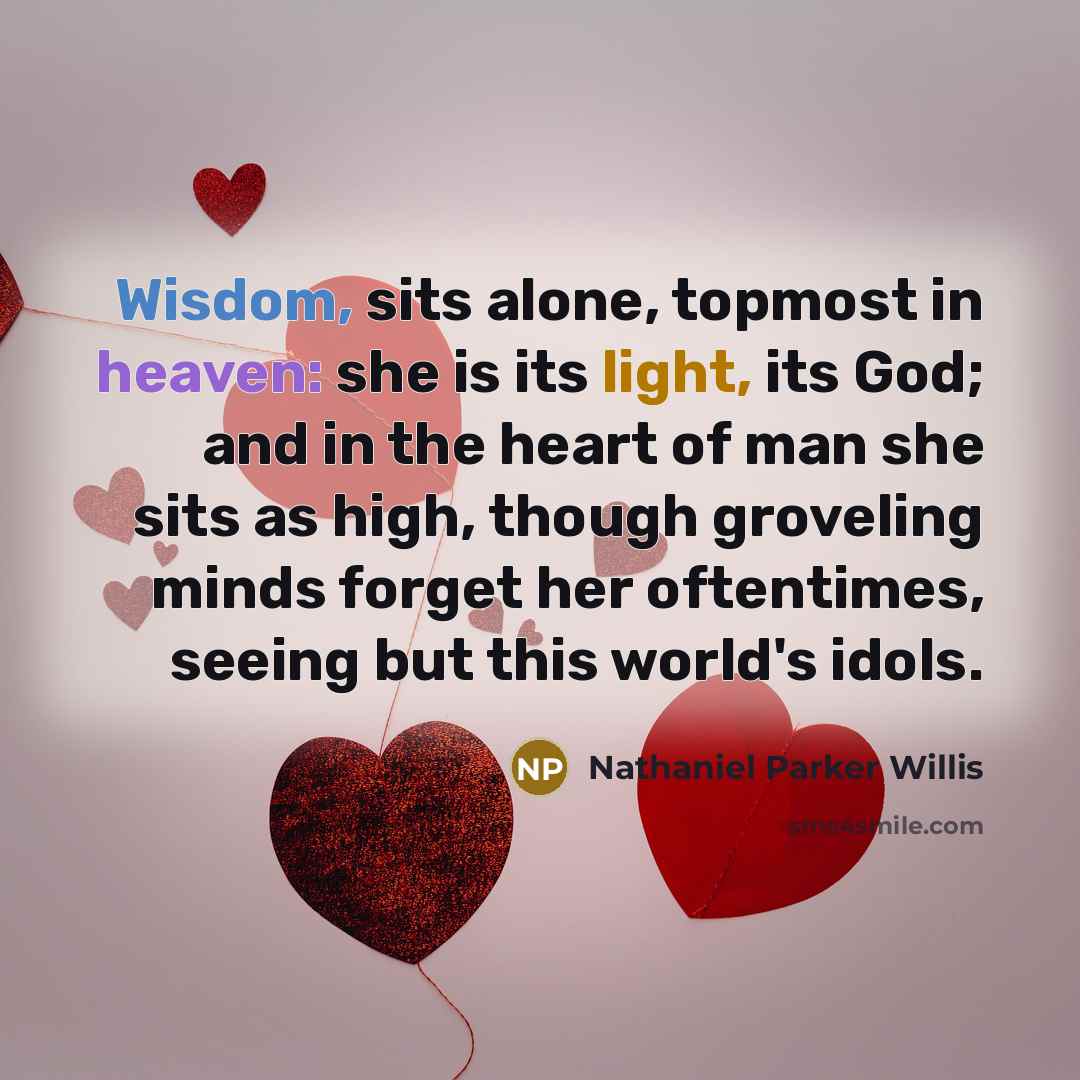 “Wisdom, sits alone, topmost in heaven: she is its light, its God; and in the heart of man she sits as high, though groveling minds forget her oftentimes, seeing but this world's idols.” quote by Nathaniel Parker Willis