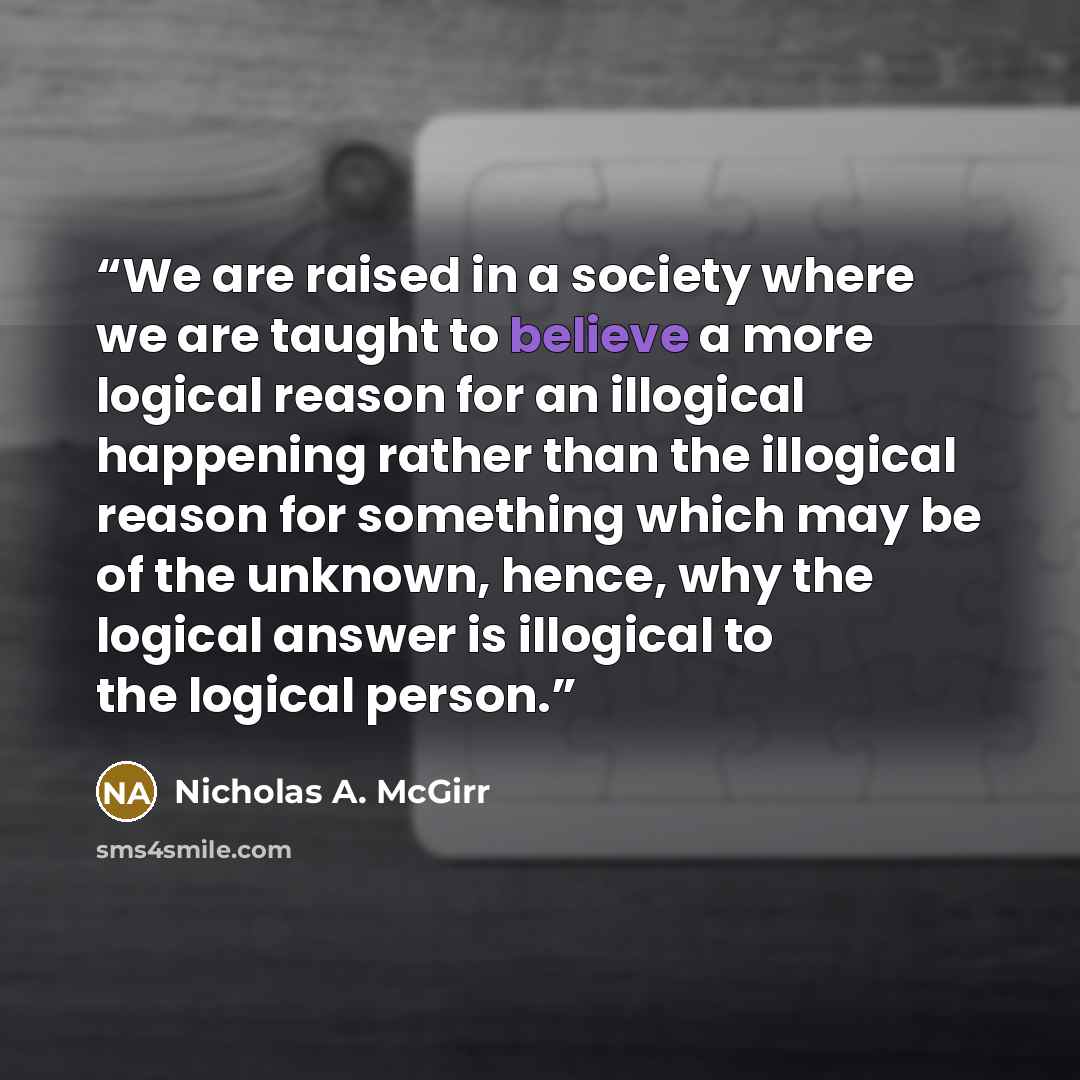 “We are raised in a society where we are taught to believe a more logical reason for an illogical happening rather than the illogical reason for something which may be of the unknown, hence, why the logical answer is illogical to the logical person.” quote by Nicholas A. McGirr