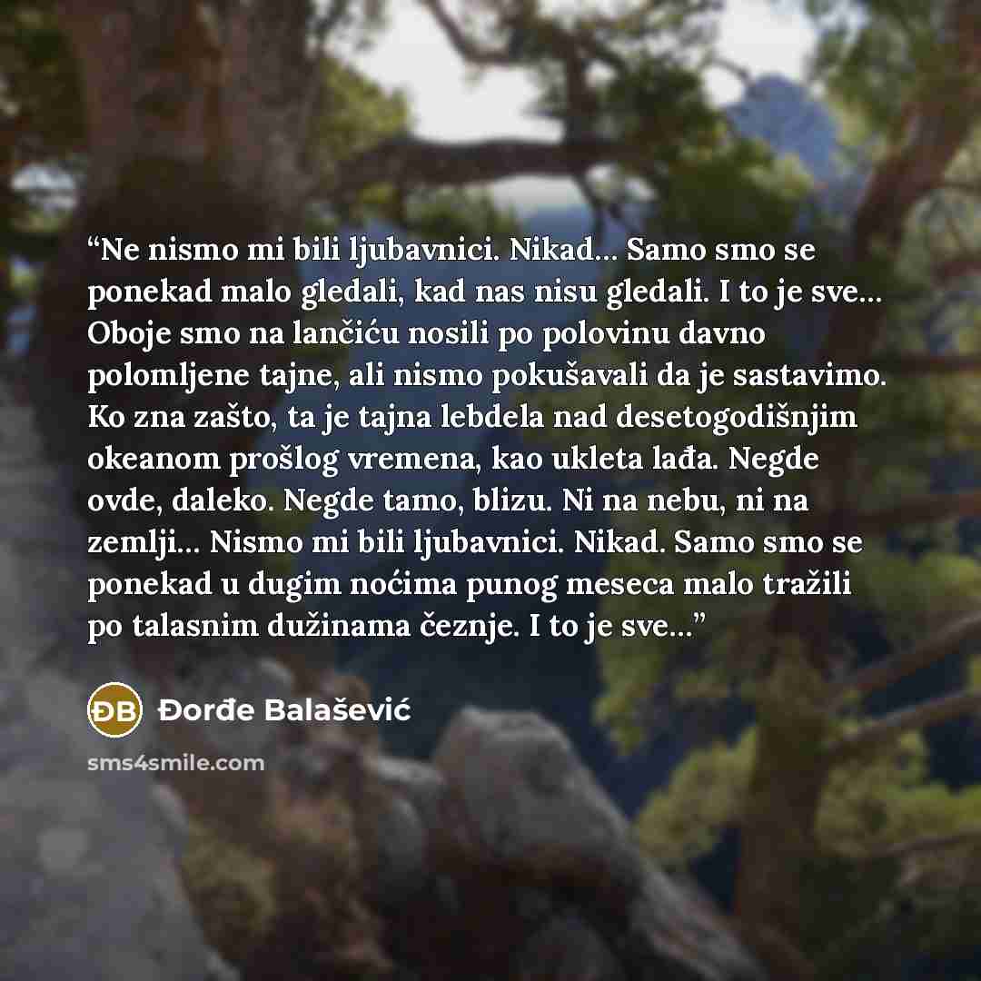 “Ne nismo mi bili ljubavnici. Nikad… Samo smo se ponekad malo gledali, kad nas nisu gledali. I to je sve… Oboje smo na lančiću nosili po polovinu davno polomljene tajne, ali nismo pokušavali da je sastavimo. Ko zna zašto, ta je tajna lebdela nad desetogodišnjim okeanom prošlog vremena, kao ukleta…” quote by Đorđe Balašević