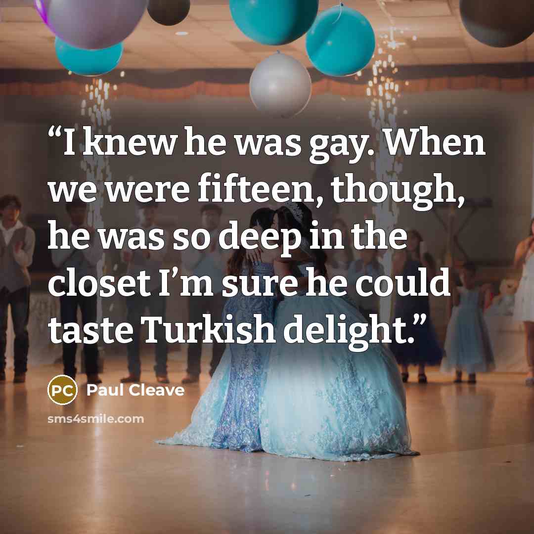 “I knew he was gay. When we were fifteen, though, he was so deep in the closet I’m sure he could taste Turkish delight.” quote by Paul Cleave