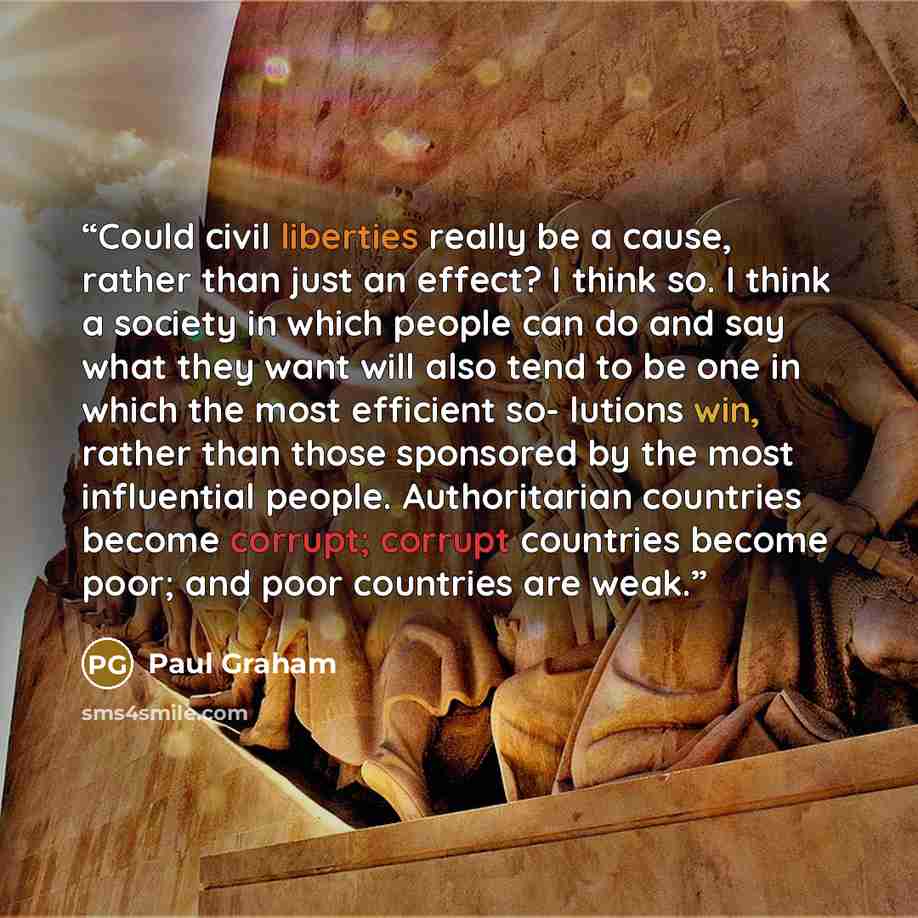 “Could civil liberties really be a cause, rather than just an effect? I think so. I think a society in which people can do and say what they want will also tend to be one in which the most efficient so- lutions win, rather than those sponsored by the most influential people. Authoritarian countries…” quote by Paul Graham