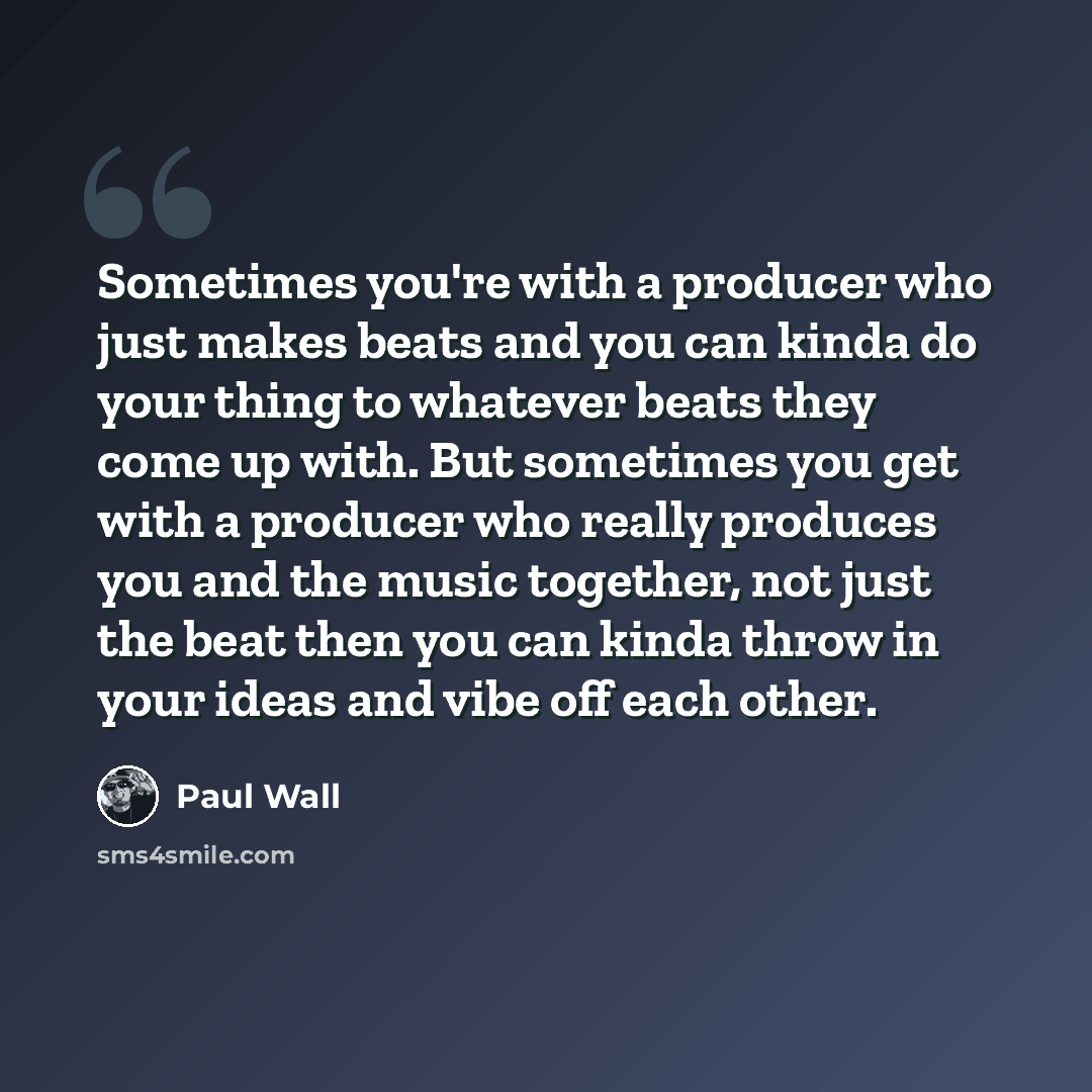 “Sometimes you're with a producer who just makes beats and you can kinda do your thing to whatever beats they come up with. But sometimes you get with a producer who really produces you and the music together, not just the beat then you can kinda throw in your ideas and vibe off each other.” quote by Paul Wall