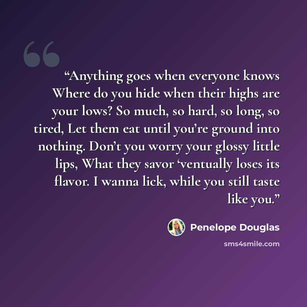 “Anything goes when everyone knows Where do you hide when their highs are your lows? So much, so hard, so long, so tired, Let them eat until you’re ground into nothing. Don’t you worry your glossy little lips, What they savor ‘ventually loses its flavor. I wanna lick, while you still taste like you.” quote by Penelope Douglas