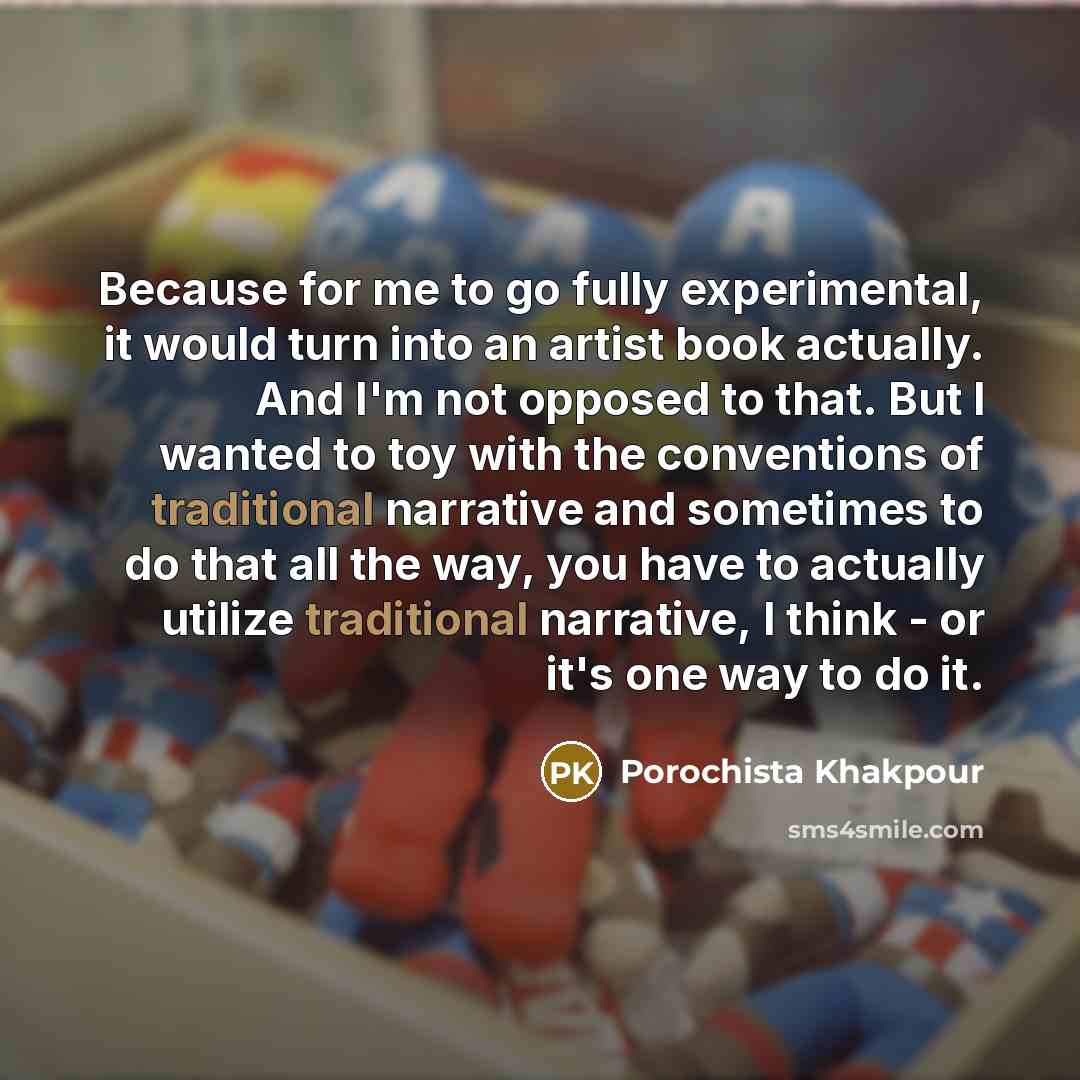 “Because for me to go fully experimental, it would turn into an artist book actually. And I'm not opposed to that. But I wanted to toy with the conventions of traditional narrative and sometimes to do that all the way, you have to actually utilize traditional narrative, I think - or it's one way to…” quote by Porochista Khakpour
