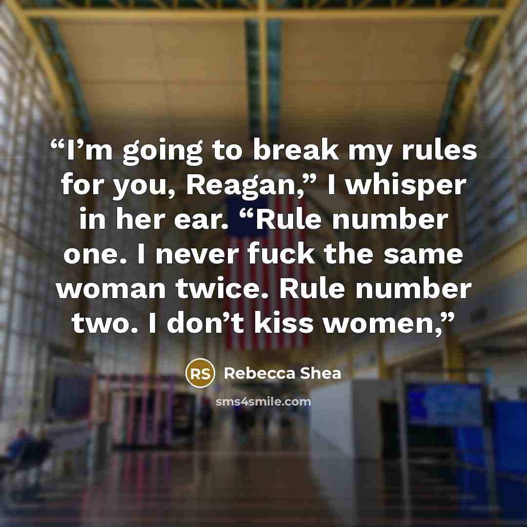 “I’m going to break my rules for you, Reagan,” I whisper in her ear. “Rule number one. I never fuck the same woman twice. Rule number two. I don’t kiss women,” quote by Rebecca Shea