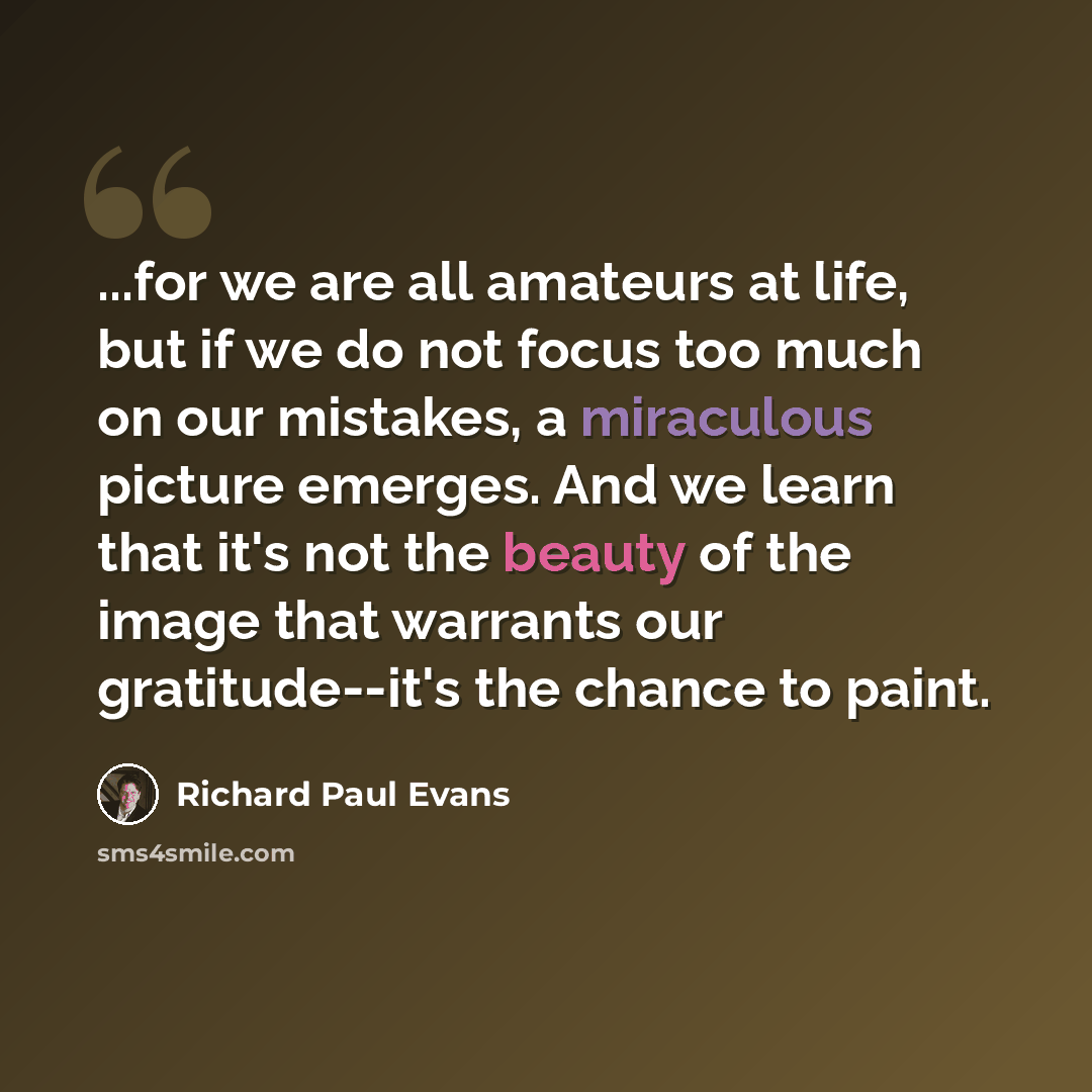 “...for we are all amateurs at life, but if we do not focus too much on our mistakes, a miraculous picture emerges. And we learn that it's not the beauty of the image that warrants our gratitude--it's the chance to paint.” quote by Richard Paul Evans