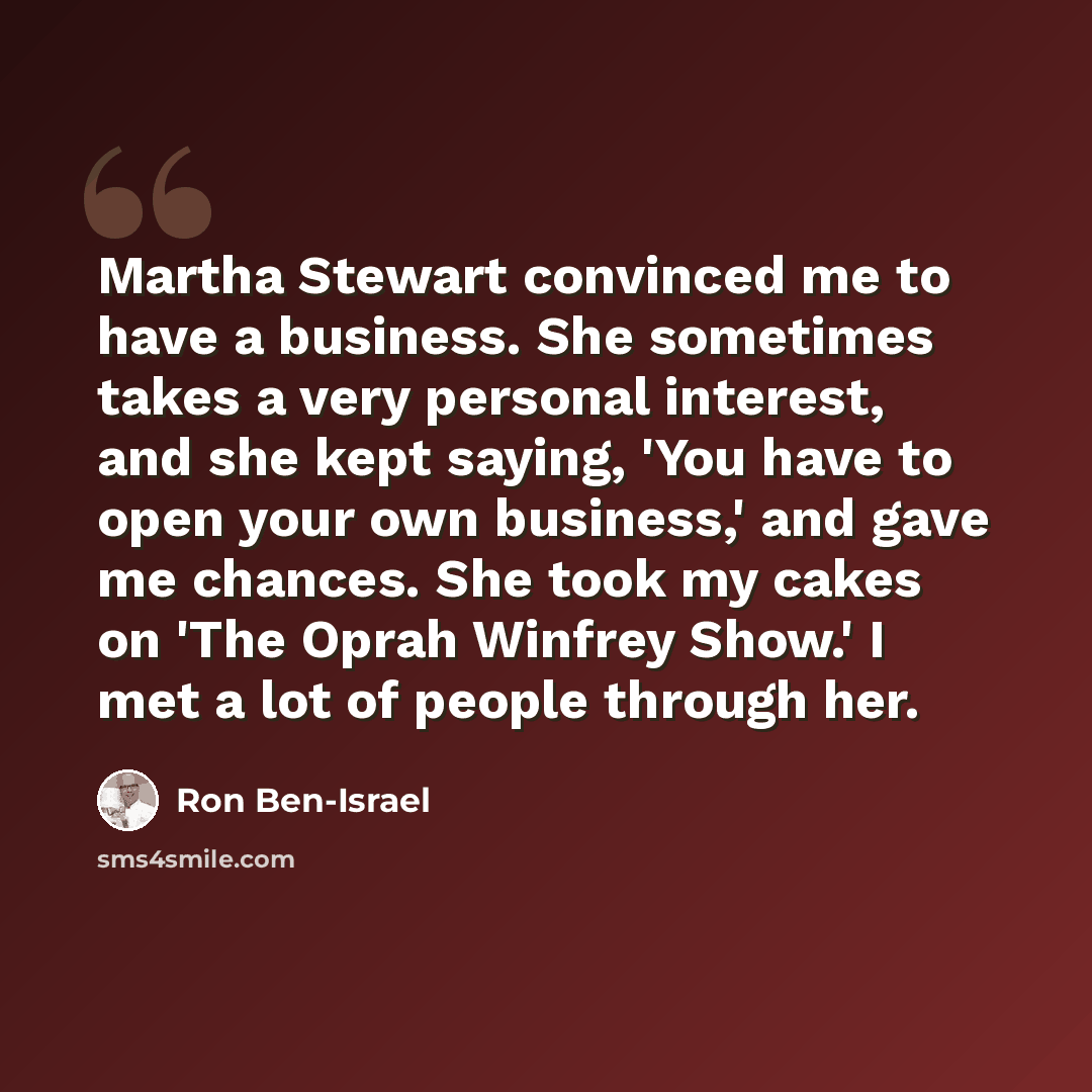 “Martha Stewart convinced me to have a business. She sometimes takes a very personal interest, and she kept saying, 'You have to open your own business,' and gave me chances. She took my cakes on 'The Oprah Winfrey Show.' I met a lot of people through her.” quote by Ron Ben-Israel
