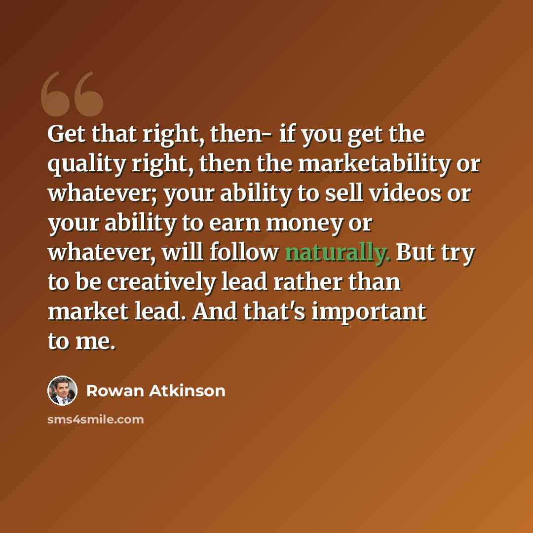 “Get that right, then- if you get the quality right, then the marketability or whatever; your ability to sell videos or your ability to earn money or whatever, will follow naturally. But try to be creatively lead rather than market lead. And that's important to me.” quote by Rowan Atkinson