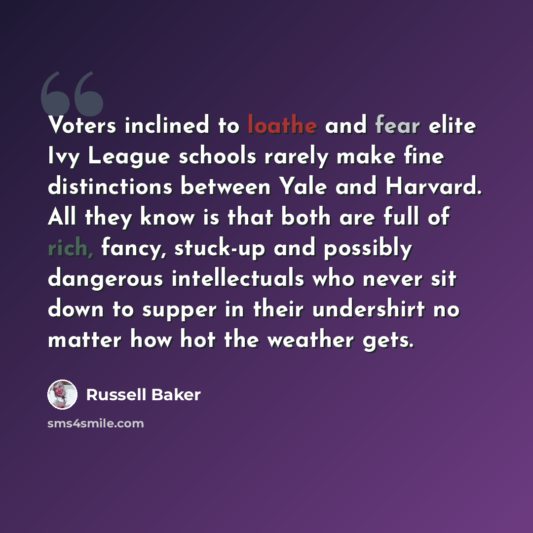“Voters inclined to loathe and fear elite Ivy League schools rarely make fine distinctions between Yale and Harvard. All they know is that both are full of rich, fancy, stuck-up and possibly dangerous intellectuals who never sit down to supper in their undershirt no matter how hot the weather gets.” quote by Russell Baker
