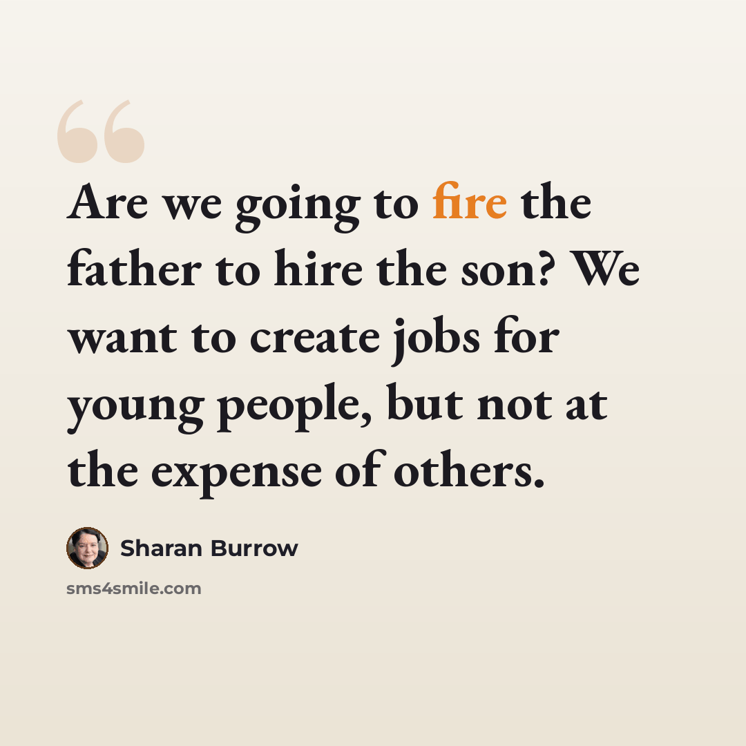 “Are we going to fire the father to hire the son? We want to create jobs for young people, but not at the expense of others.” quote by Sharan Burrow