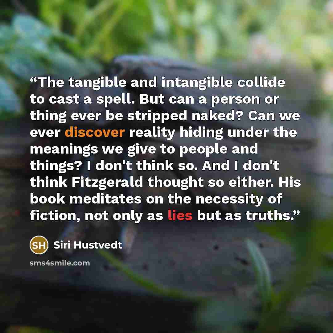 “The tangible and intangible collide to cast a spell. But can a person or thing ever be stripped naked? Can we ever discover reality hiding under the meanings we give to people and things? I don't think so. And I don't think Fitzgerald thought so either. His book meditates on the necessity of…” quote by Siri Hustvedt