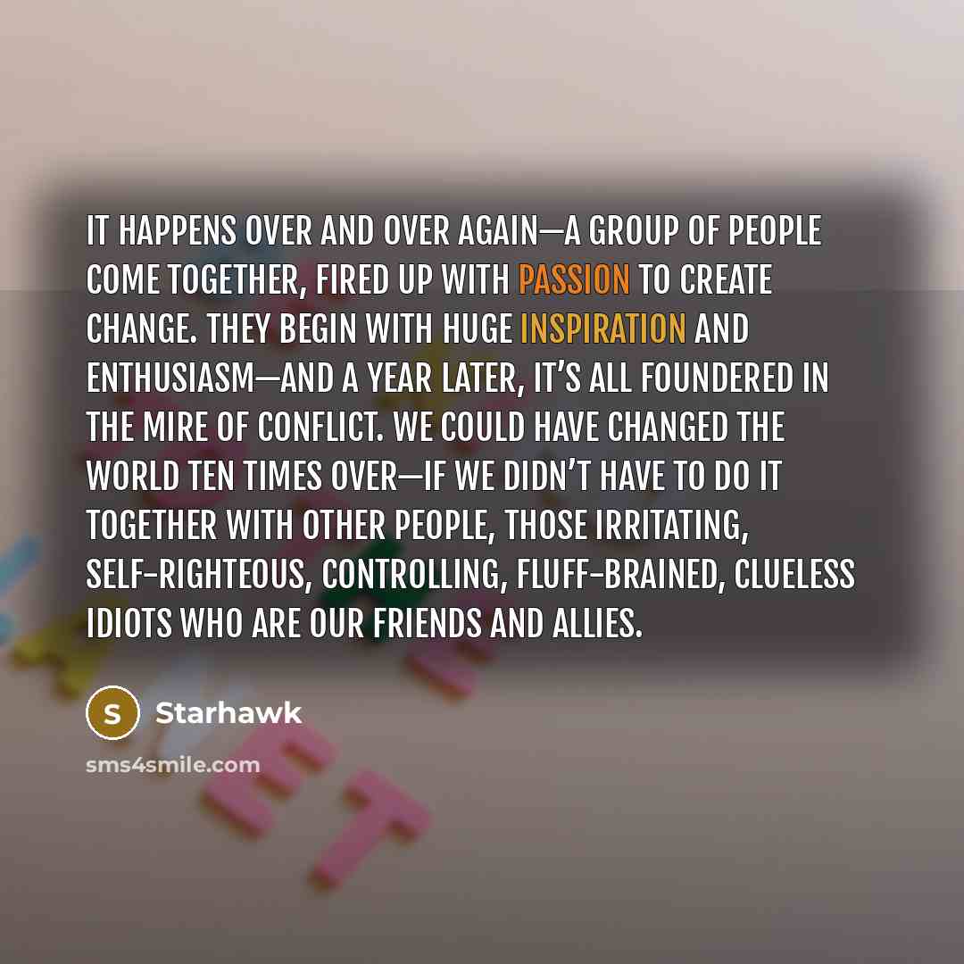 “It happens over and over again—a group of people come together, fired up with passion to create change. They begin with huge inspiration and enthusiasm—and a year later, it’s all foundered in the mire of conflict. We could have changed the world ten times over—if we didn’t have to do it together…” quote by Starhawk