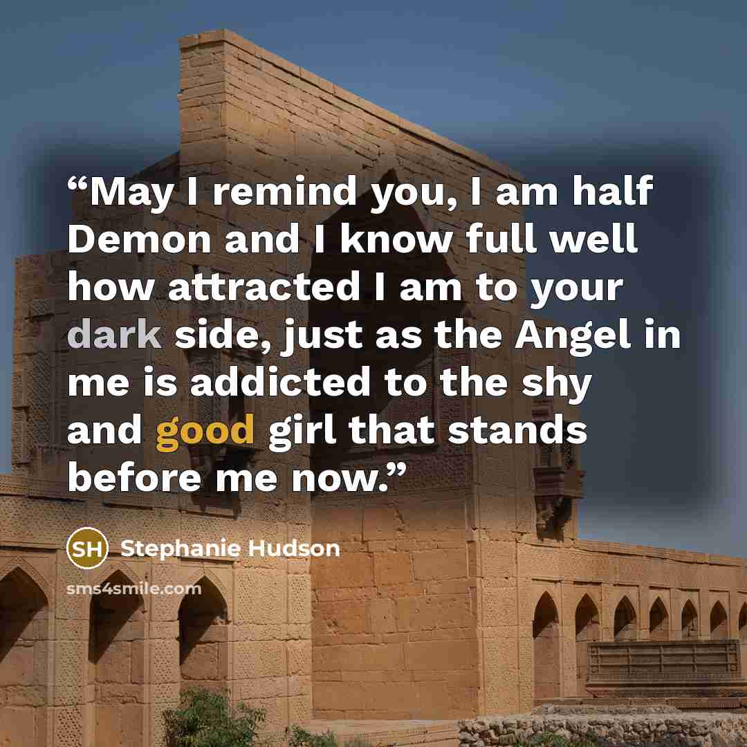 “May I remind you, I am half Demon and I know full well how attracted I am to your dark side, just as the Angel in me is addicted to the shy and good girl that stands before me now.” quote by Stephanie Hudson