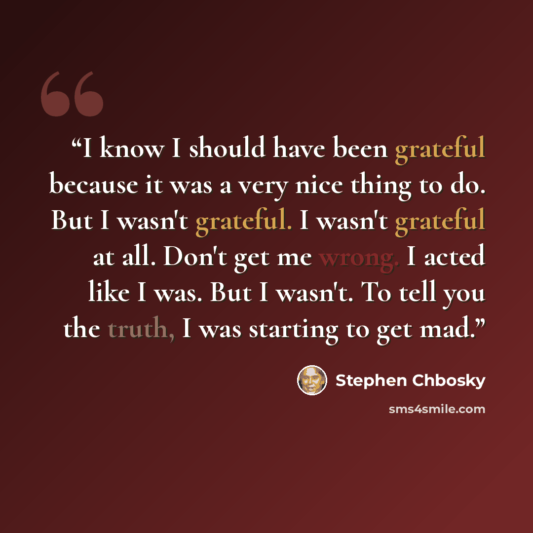 “I know I should have been grateful because it was a very nice thing to do. But I wasn't grateful. I wasn't grateful at all. Don't get me wrong. I acted like I was. But I wasn't. To tell you the truth, I was starting to get mad.” quote by Stephen Chbosky