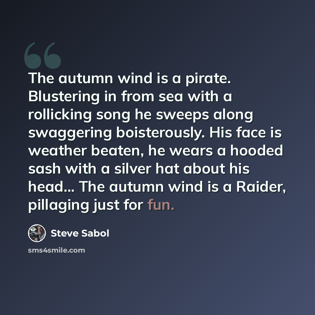 “The autumn wind is a pirate. Blustering in from sea with a rollicking song he sweeps along swaggering boisterously. His face is weather beaten, he wears a hooded sash with a silver hat about his head... The autumn wind is a Raider, pillaging just for fun.” quote by Steve Sabol