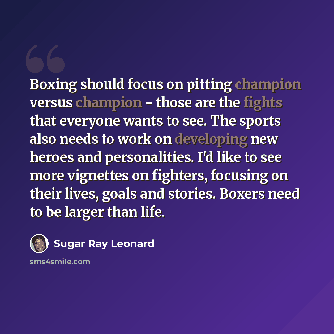 “Boxing should focus on pitting champion versus champion - those are the fights that everyone wants to see. The sports also needs to work on developing new heroes and personalities. I'd like to see more vignettes on fighters, focusing on their lives, goals and stories. Boxers need to be larger than…” quote by Sugar Ray Leonard