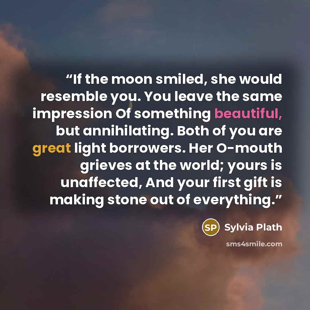 “If the moon smiled, she would resemble you. You leave the same impression Of something beautiful, but annihilating. Both of you are great light borrowers. Her O-mouth grieves at the world; yours is unaffected, And your first gift is making stone out of everything.” quote by Sylvia Plath