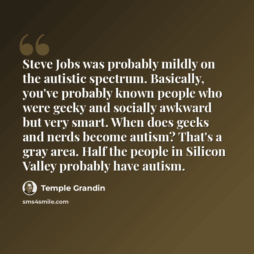 “Steve Jobs was probably mildly on the autistic spectrum. Basically, you've probably known people who were geeky and socially awkward but very smart. When does geeks and nerds become autism? That's a gray area. Half the people in Silicon Valley probably have autism.” quote by Temple Grandin