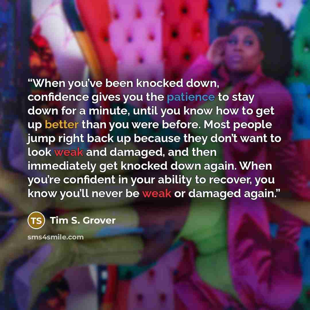 “When you’ve been knocked down, confidence gives you the patience to stay down for a minute, until you know how to get up better than you were before. Most people jump right back up because they don’t want to look weak and damaged, and then immediately get knocked down again. When you’re confident…” quote by Tim S. Grover