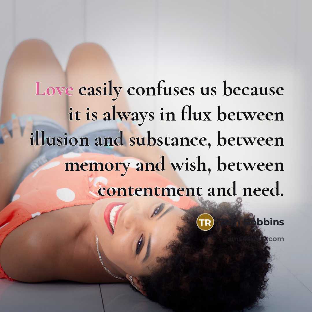 “Love easily confuses us because it is always in flux between illusion and substance, between memory and wish, between contentment and need.” quote by Tom Robbins