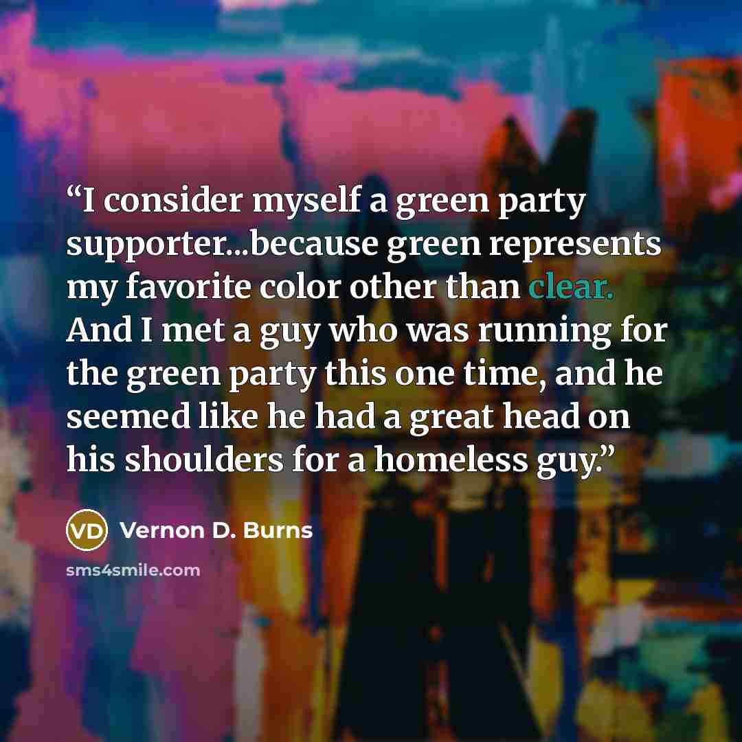 “I consider myself a green party supporter...because green represents my favorite color other than clear. And I met a guy who was running for the green party this one time, and he seemed like he had a great head on his shoulders for a homeless guy.” quote by Vernon D. Burns
