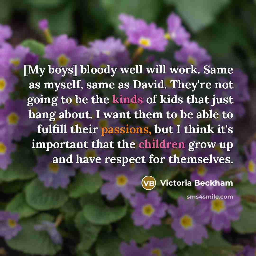 “[My boys] bloody well will work. Same as myself, same as David. They're not going to be the kinds of kids that just hang about. I want them to be able to fulfill their passions, but I think it's important that the children grow up and have respect for themselves.” quote by Victoria Beckham