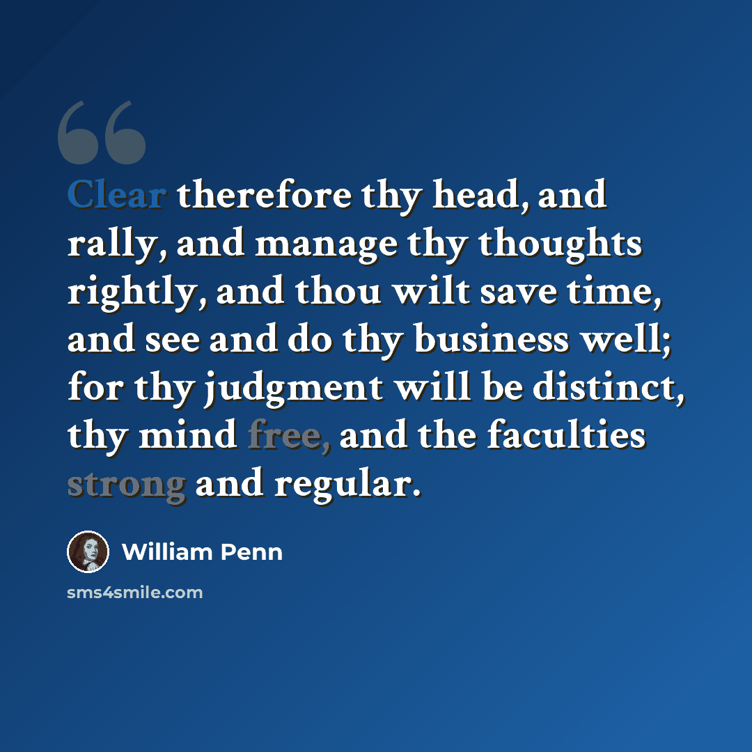“Clear therefore thy head, and rally, and manage thy thoughts rightly, and thou wilt save time, and see and do thy business well; for thy judgment will be distinct, thy mind free, and the faculties strong and regular.” quote by William Penn