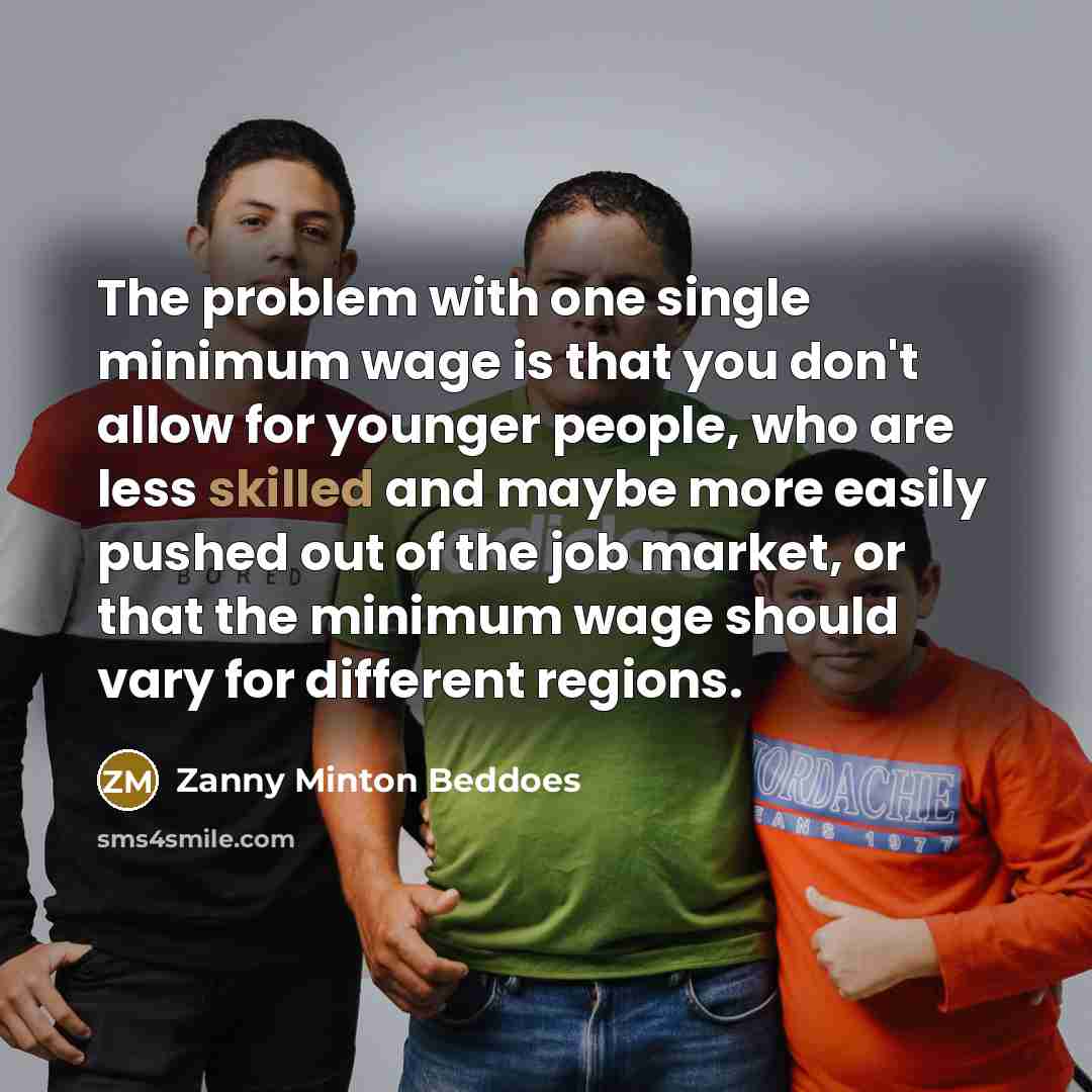 “The problem with one single minimum wage is that you don't allow for younger people, who are less skilled and maybe more easily pushed out of the job market, or that the minimum wage should vary for different regions.” quote by Zanny Minton Beddoes