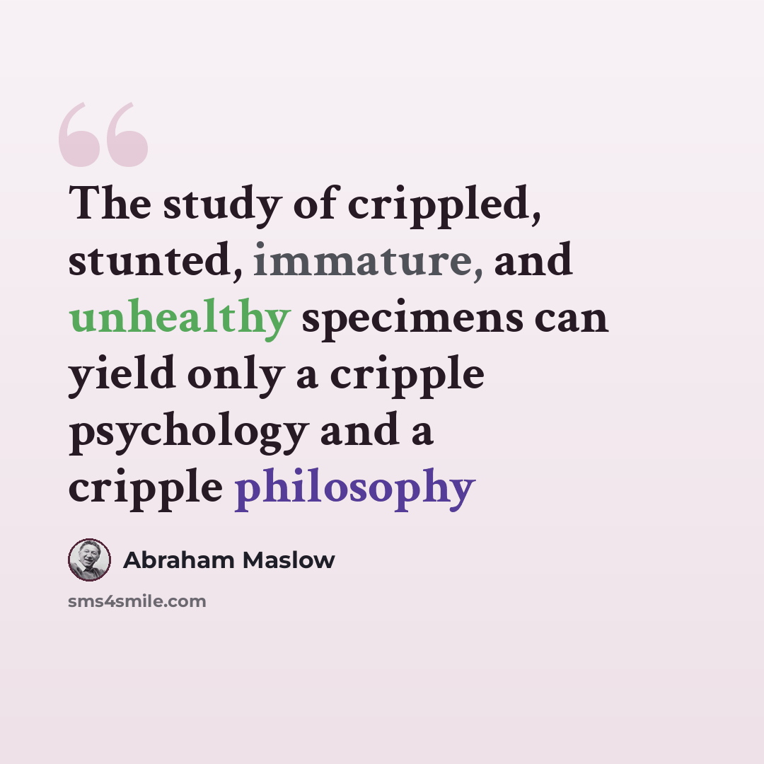 “The study of crippled, stunted, immature, and unhealthy specimens can yield only a cripple psychology and a cripple philosophy” quote by Abraham Maslow