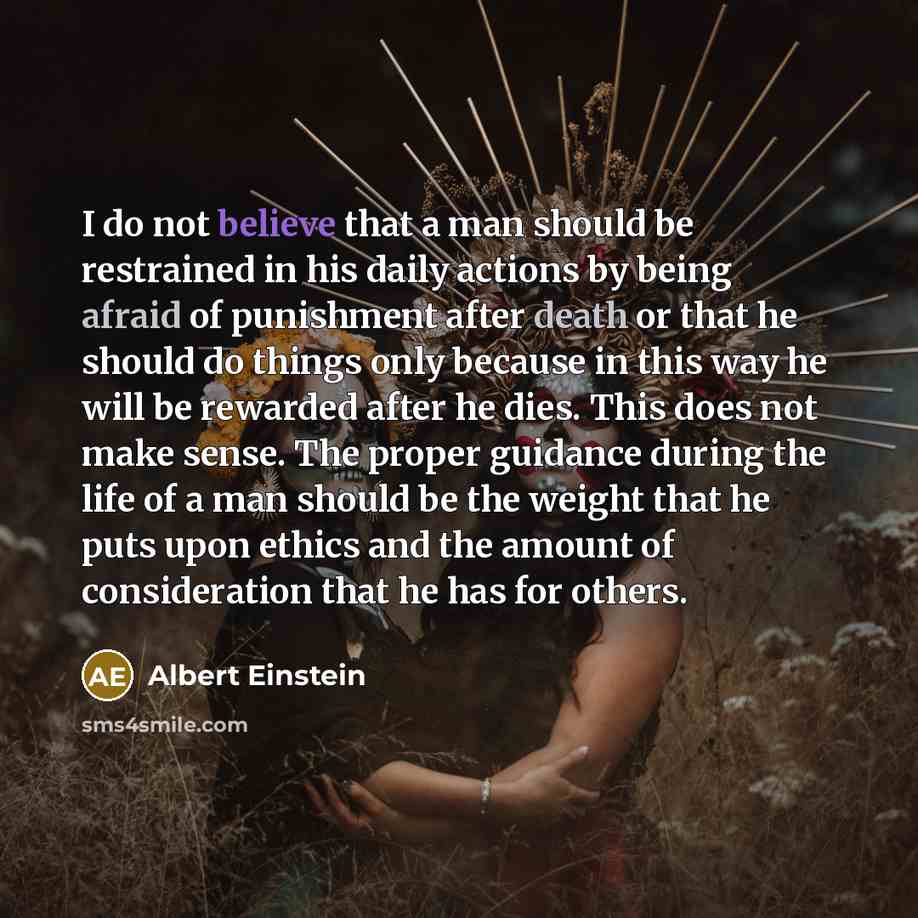 “I do not believe that a man should be restrained in his daily actions by being afraid of punishment after death or that he should do things only because in this way he will be rewarded after he dies. This does not make sense. The proper guidance during the life of a man should be the weight that…” quote by Albert Einstein