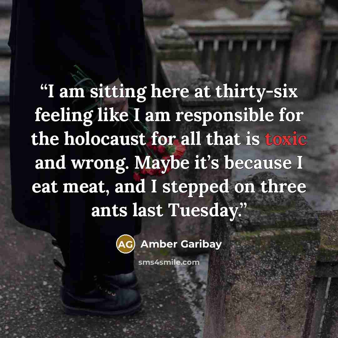 “I am sitting here at thirty-six feeling like I am responsible for the holocaust for all that is toxic and wrong. Maybe it’s because I eat meat, and I stepped on three ants last Tuesday.” quote by Amber Garibay