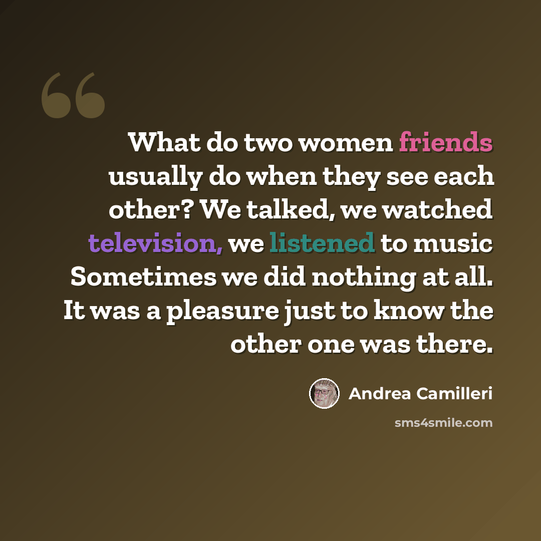 “What do two women friends usually do when they see each other? We talked, we watched television, we listened to music Sometimes we did nothing at all. It was a pleasure just to know the other one was there.” quote by Andrea Camilleri