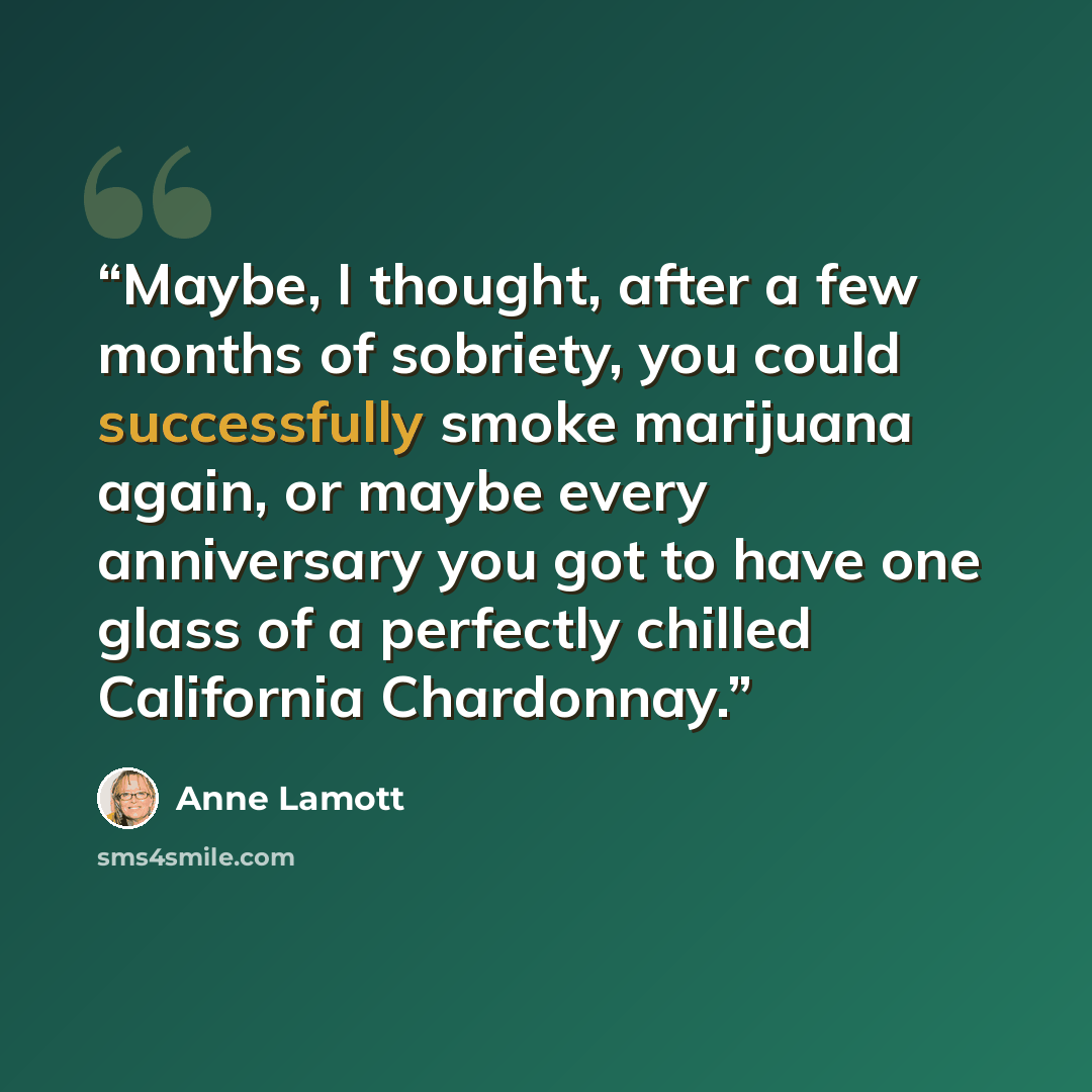 “Maybe, I thought, after a few months of sobriety, you could successfully smoke marijuana again, or maybe every anniversary you got to have one glass of a perfectly chilled California Chardonnay.” quote by Anne Lamott