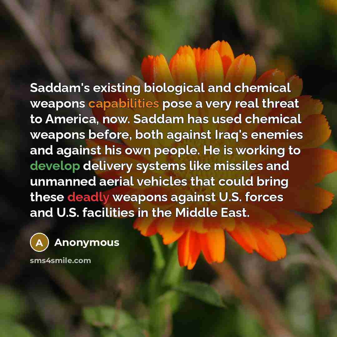 “Saddam's existing biological and chemical weapons capabilities pose a very real threat to America, now. Saddam has used chemical weapons before, both against Iraq's enemies and against his own people. He is working to develop delivery systems like missiles and unmanned aerial vehicles that could…” quote by Anonymous