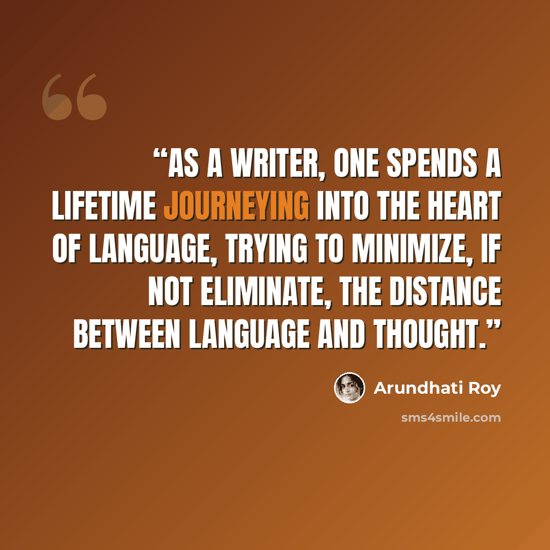“As a writer, one spends a lifetime journeying into the heart of language, trying to minimize, if not eliminate, the distance between language and thought.” quote by Arundhati Roy