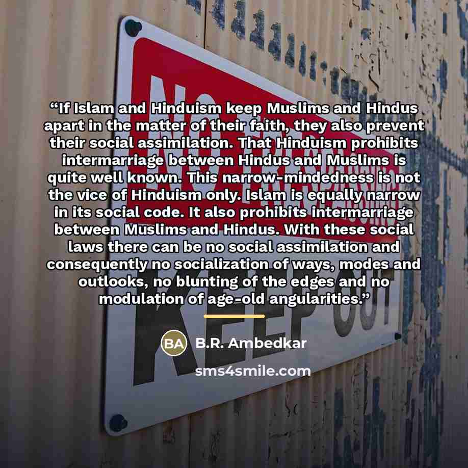 “If Islam and Hinduism keep Muslims and Hindus apart in the matter of their faith, they also prevent their social assimilation. That Hinduism prohibits intermarriage between Hindus and Muslims is quite well known. This narrow-mindedness is not the vice of Hinduism only. Islam is equally narrow in…” quote by B.R. Ambedkar