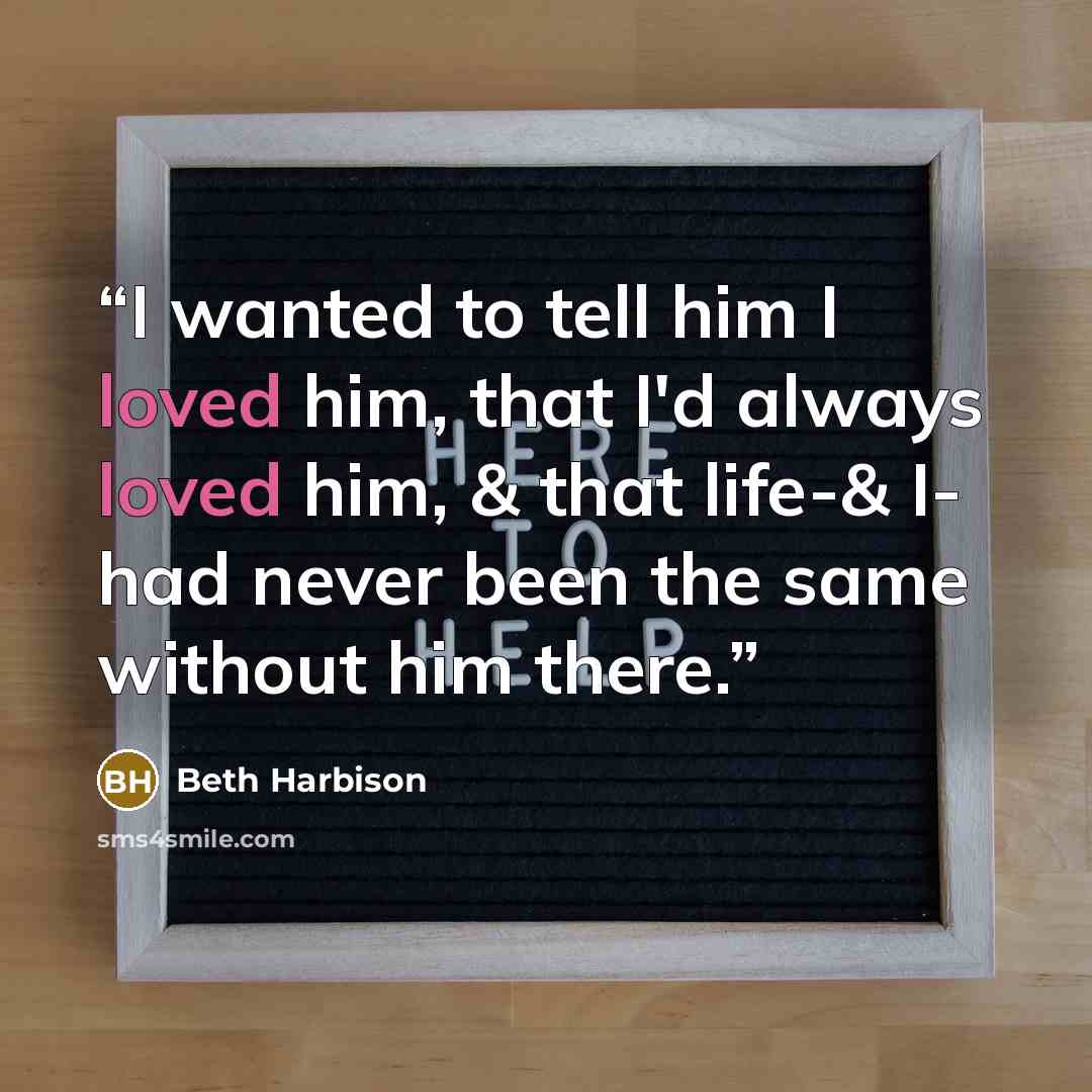 “I wanted to tell him I loved him, that I'd always loved him, & that life-& I- had never been the same without him there.” quote by Beth Harbison