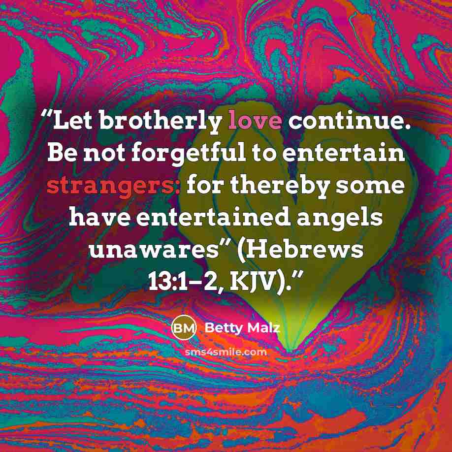 “Let brotherly love continue. Be not forgetful to entertain strangers: for thereby some have entertained angels unawares” (Hebrews 13:1–2, KJV).” quote by Betty Malz