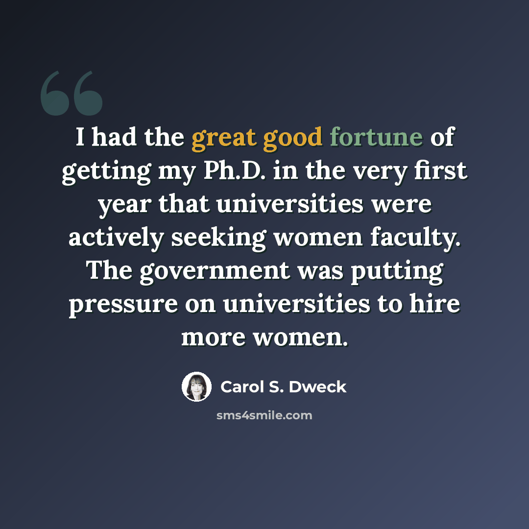 “I had the great good fortune of getting my Ph.D. in the very first year that universities were actively seeking women faculty. The government was putting pressure on universities to hire more women.” quote by Carol S. Dweck