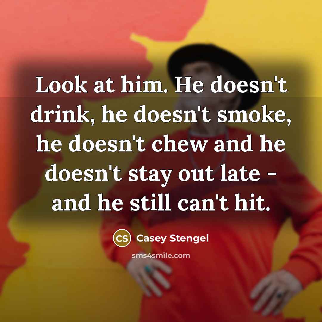 “Look at him. He doesn't drink, he doesn't smoke, he doesn't chew and he doesn't stay out late - and he still can't hit.” quote by Casey Stengel