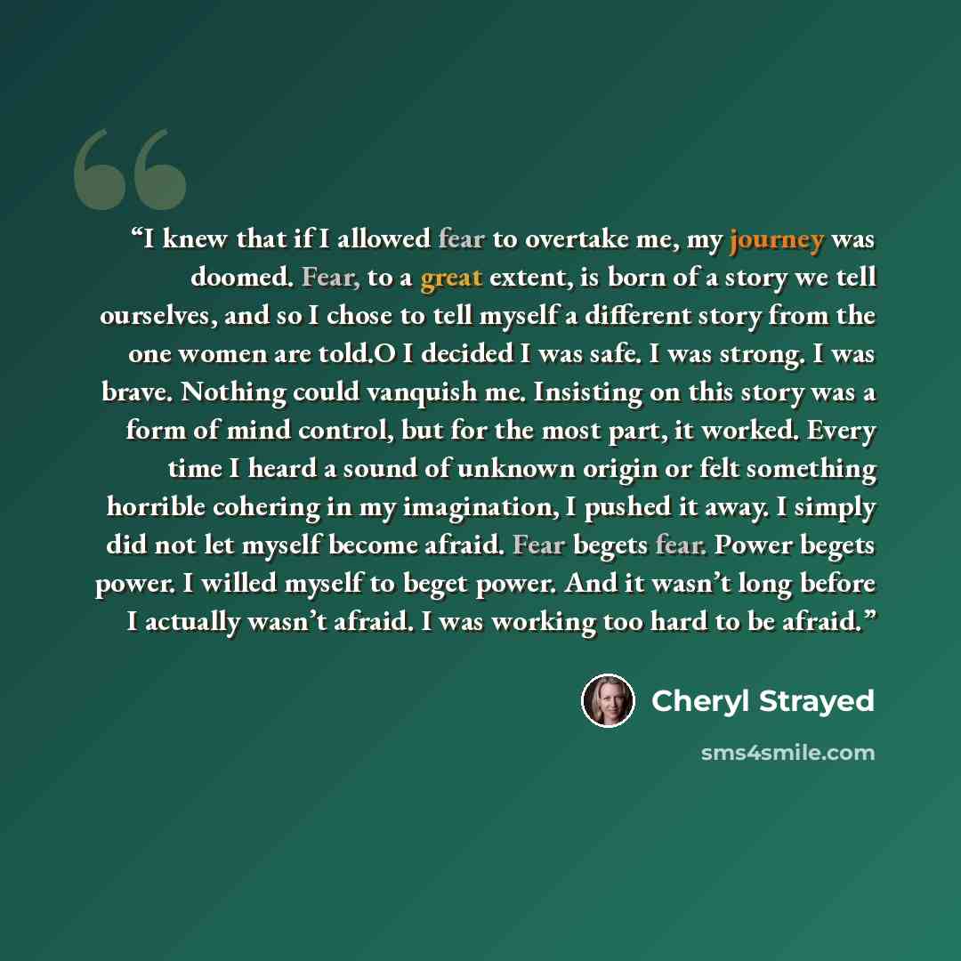 “I knew that if I allowed fear to overtake me, my journey was doomed. Fear, to a great extent, is born of a story we tell ourselves, and so I chose to tell myself a different story from the one women are told.O I decided I was safe. I was strong. I was brave. Nothing could vanquish me. Insisting on…” quote by Cheryl Strayed