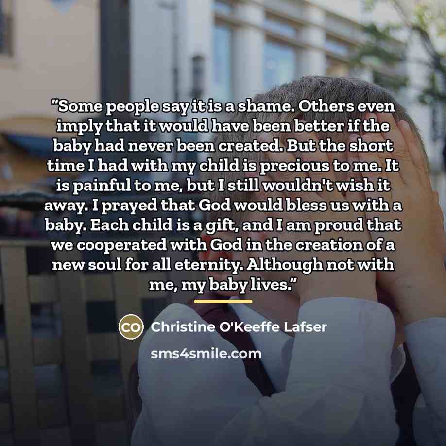 “Some people say it is a shame. Others even imply that it would have been better if the baby had never been created. But the short time I had with my child is precious to me. It is painful to me, but I still wouldn't wish it away. I prayed that God would bless us with a baby. Each child is a gift…” quote by Christine O'Keeffe Lafser
